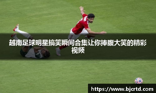 越南足球明星搞笑瞬间合集让你捧腹大笑的精彩视频