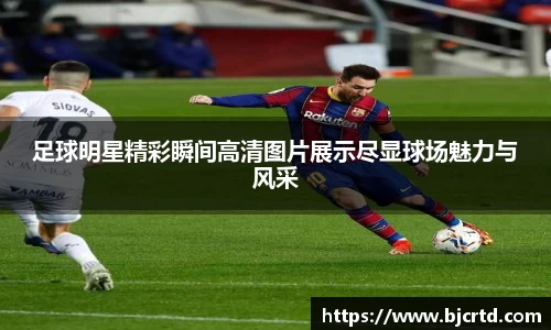 足球明星精彩瞬间高清图片展示尽显球场魅力与风采